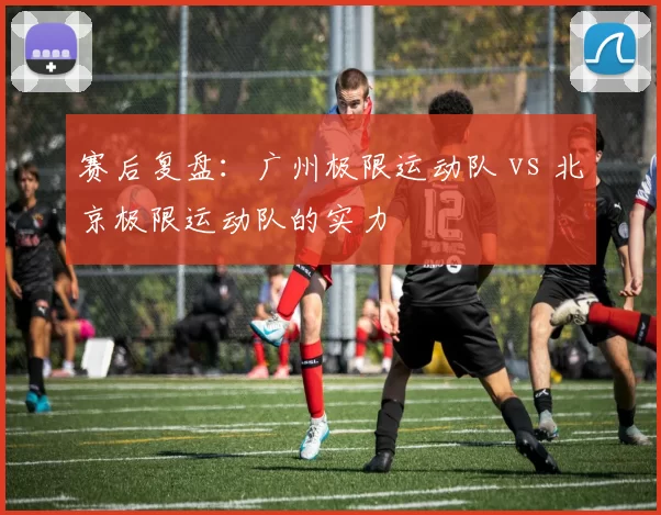 赛后复盘：广州极限运动队 vs 北京极限运动队的实力
