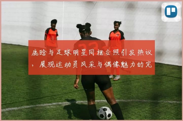 鹿晗与足球明星同框合照引发热议，展现运动员风采与偶像魅力的完美结合