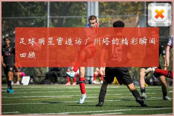 足球明星曾造访广州塔的精彩瞬间回顾