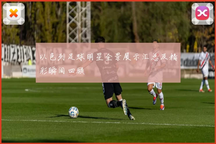 以色列足球明星全景展示汇总及精彩瞬间回顾