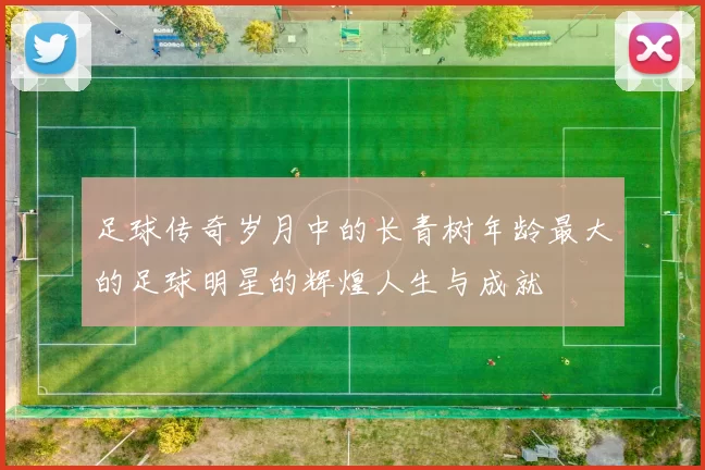 足球传奇岁月中的长青树年龄最大的足球明星的辉煌人生与成就