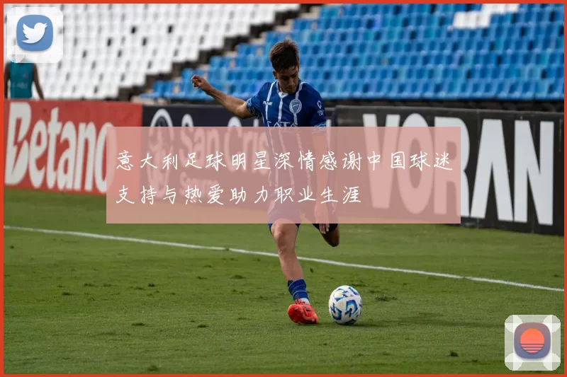 意大利足球明星深情感谢中国球迷支持与热爱助力职业生涯