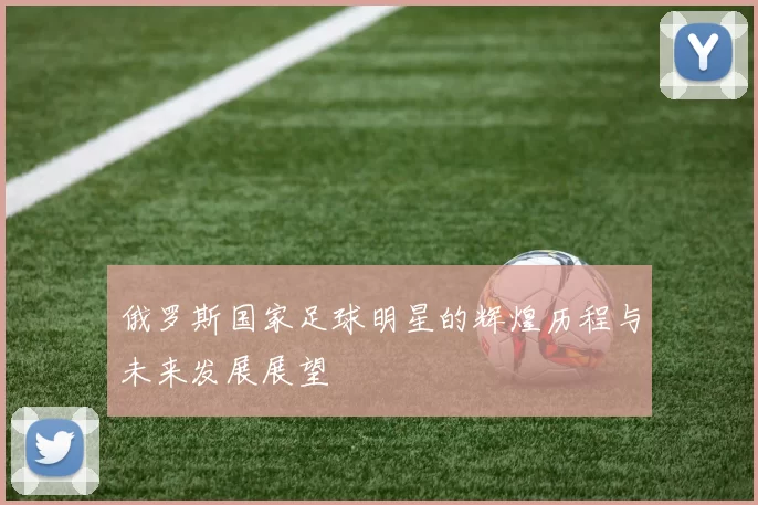 俄罗斯国家足球明星的辉煌历程与未来发展展望