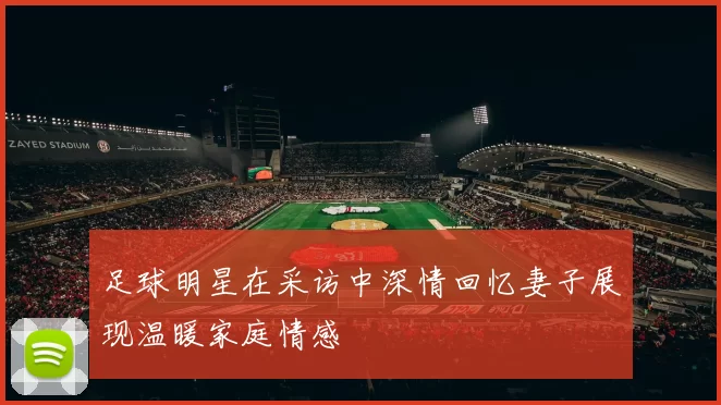 足球明星在采访中深情回忆妻子展现温暖家庭情感